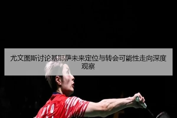 尤文图斯讨论基耶萨未来定位与转会可能性走向深度观察