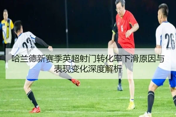 哈兰德新赛季英超射门转化率下滑原因与表现变化深度解析