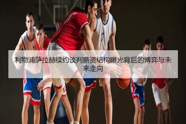利物浦萨拉赫续约谈判薪资结构曝光背后的博弈与未来走向